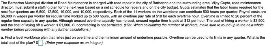 The Barberton Municipal division of Road Maintenance is charged with road repair in the city of Barberton and the surrounding area. Vijay Gupta, road maintenance
director, must submit a staffing plan for the next year based on a set schedule for repairs and on the city budget. Gupta estimates that the labor hours required for the
next four quarters are 6,500, 12,500, 19,000, and 10,000, respectively. Each of the 11 workers on the workforce can contribute 500 hours per quarter. Payroll costs are
$6,000 in wages per worker for regular time worked up to 500 hours, with an overtime pay rate of $18 for each overtime hour. Overtime is limited to 20 percent of the
regular-time capacity in any quarter. Although unused overtime capacity has no cost, unused regular time is paid at $12 per hour. The cost of hiring a worker is $3,900,
and the cost of laying off a worker is $1,500. Subcontracting is not permitted. (Hint: When calculating the number of workers, make sure to round up to the next whole
number before proceeding with any further calculations.)
a. Find a level workforce plan that relies just on overtime and the minimum amount of undertime possible. Overtime can be used to its limits in any quarter. What is the
total cost of the plan? $. (Enter your response as an integer.)