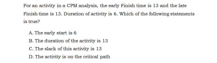 For an activity in a CPM analysis, the early Finish time is 13 and the late
Finish time is 13. Duration of activity is 6. Which of the following statements
is true?
A. The early start is 6
B. The duration of the activity is 13
C. The slack of this activity is 13
D. The activity is on the critical path