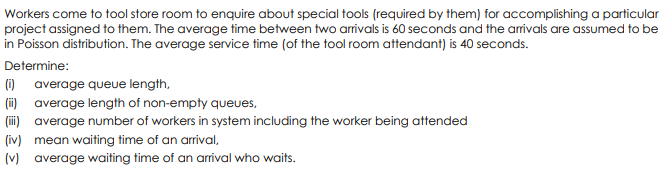 Workers come to tool store room to enquire about special tools (required by them) for accomplishing a particular
project assigned to them. The average time between two arrivals is 60 seconds and the arivals are assumed to be
in Poisson distribution. The average service time (of the tool room attendant) is 40 seconds.
Determine:
(1) average queue length,
(i) average length of non-empty queues,
(ii) average number of workers in system including the worker being attended
(iv) mean waiting time of an arrival,
(v) average waiting time of an arrival who waits.
