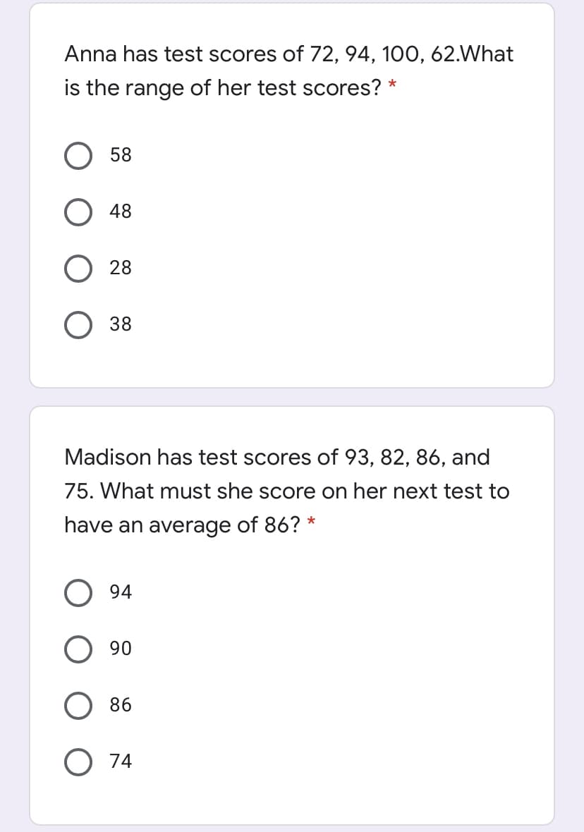 Anna has test scores of 72, 94, 100, 62.What
is the range of her test scores? *
58
48
28
38
Madison has test scores of 93, 82, 86, and
75. What must she score on her next test to
have an average of 86? *
94
90
86
74
