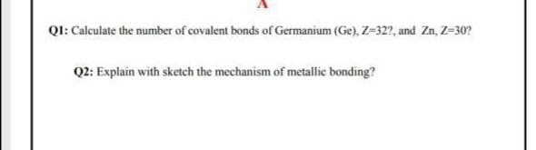 QI: Calculate the number of covalent bonds of Germanium (Ge), Z=32?, and Zn, Z-30?
Q2: Explain with sketch the mechanism of metallic bonding?
