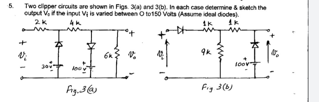 Two clipper circuits are shown in Figs. 3(a) and 3(b). In each case determine & sketch the
output Vo if the input Vi is varied between O to150 Volts (Assume ideal diodes).
5.
2K
4k
1K
1k
9k
6k
30
100
Fig.3@)
Fig. 3(b)
