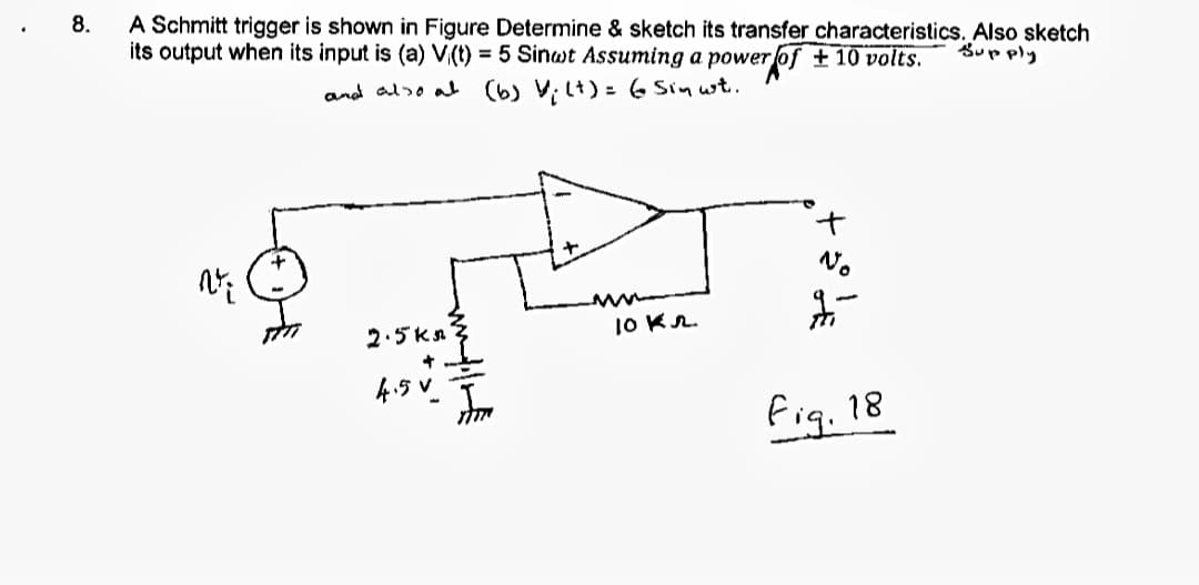 8.
A Schmitt trigger is shown in Figure Determine & sketch its transfer characteristics. Also sketch
its output when its input is (a) V,(t) = 5 Sinwt Assuming a power of + 10 volts.
Supply
and also at
(6) V; L+) = 6 Sin wt.
No
2.5ka
10 Kr.
4.5 V.
fig. 18
