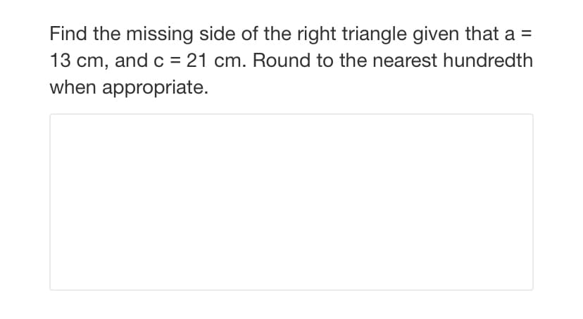 Find the missing side of the right triangle given that a =
13 cm, and c = 21 cm. Round to the nearest hundredth
when appropriate.
