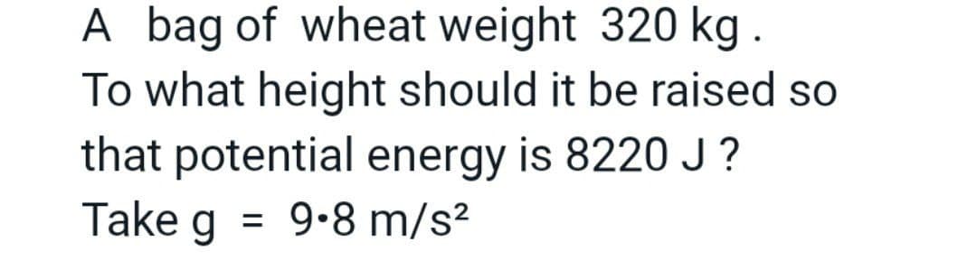 A bag of wheat weight 320 kg.
To what height should it be raised so
that potential energy is 8220 J?
g = 9.8 m/s²
Take
g