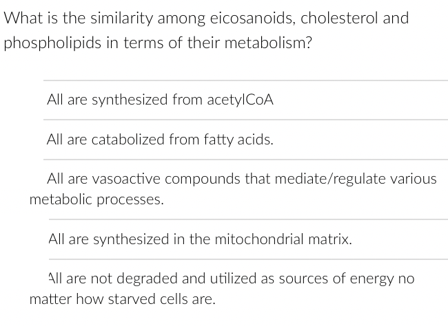 What is the similarity among eicosanoids, cholesterol and
phospholipids in terms of their metabolism?
All are synthesized from acetylCoA
All are catabolized from fatty acids.
All are vasoactive compounds that mediate/regulate various
metabolic processes.
All are synthesized in the mitochondrial matrix.
All are not degraded and utilized as sources of energy no
matter how starved cells are.