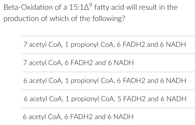 Beta-Oxidation of a 15:14⁹ fatty acid will result in the
production of which of the following?
7 acetyl CoA, 1 propionyl CoA, 6 FADH2 and 6 NADH
7 acetyl CoA, 6 FADH2 and 6 NADH
6 acetyl CoA, 1 propionyl CoA, 6 FADH2 and 6 NADH
6 acetyl CoA, 1 propionyl CoA, 5 FADH2 and 6 NADH
6 acetyl CoA, 6 FADH2 and 6 NADH