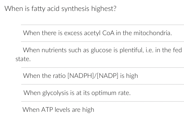 When is fatty acid synthesis highest?
When there is excess acetyl CoA in the mitochondria.
When nutrients such as glucose is plentiful, i.e. in the fed
state.
When the ratio [NADPH]/[NADP] is high
When glycolysis is at its optimum rate.
When ATP levels are high