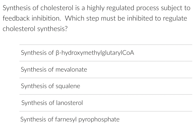 Synthesis of cholesterol is a highly regulated process subject to
feedback inhibition. Which step must be inhibited to regulate
cholesterol synthesis?
Synthesis of B-hydroxymethylglutary CoA
Synthesis of mevalonate
Synthesis of squalene
Synthesis of lanosterol
Synthesis of farnesyl pyrophosphate