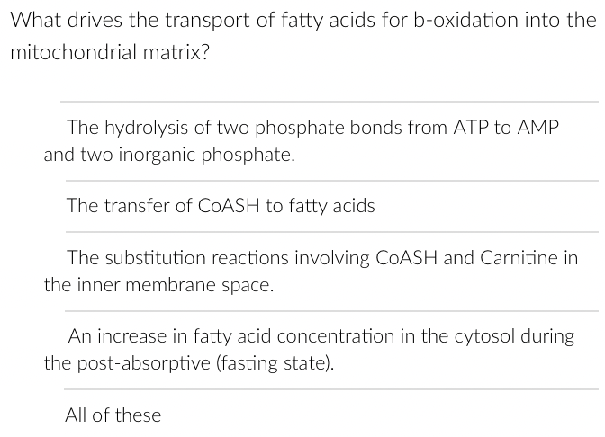 What drives the transport of fatty acids for b-oxidation into the
mitochondrial matrix?
The hydrolysis of two phosphate bonds from ATP to AMP
and two inorganic phosphate.
The transfer of CoASH to fatty acids
The substitution reactions involving COASH and Carnitine in
the inner membrane space.
An increase in fatty acid concentration in the cytosol during
the post-absorptive (fasting state).
All of these