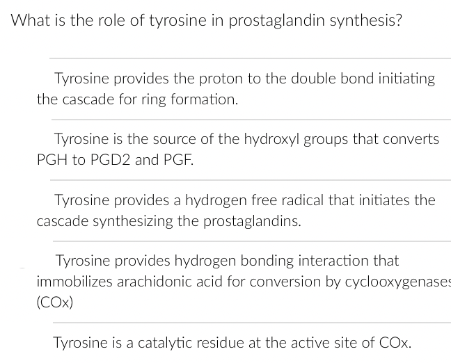 What is the role of tyrosine in prostaglandin synthesis?
Tyrosine provides the proton to the double bond initiating
the cascade for ring formation.
Tyrosine is the source of the hydroxyl groups that converts
PGH to PGD2 and PGF.
Tyrosine provides a hydrogen free radical that initiates the
cascade synthesizing the prostaglandins.
Tyrosine provides hydrogen bonding interaction that
immobilizes arachidonic acid for conversion by cyclooxygenases
(COX)
Tyrosine is a catalytic residue at the active site of COX.