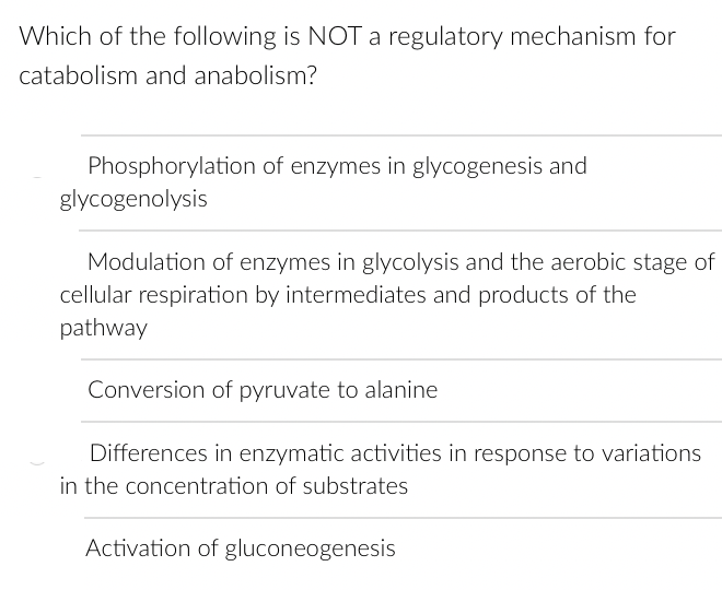 Which of the following is NOT a regulatory mechanism for
catabolism and anabolism?
Phosphorylation of enzymes in glycogenesis and
glycogenolysis
Modulation of enzymes in glycolysis and the aerobic stage of
cellular respiration by intermediates and products of the
pathway
Conversion of pyruvate to alanine
Differences in enzymatic activities in response to variations
in the concentration of substrates
Activation of gluconeogenesis