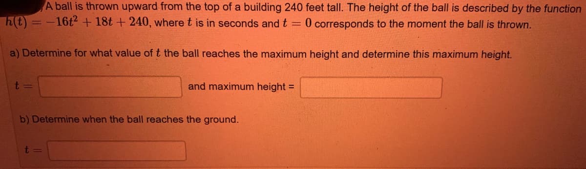 A ball is thrown upward from the top of a building 240 feet tall. The height of the ball is described by the function
h(t)=-16t + 18t + 240, where t is in seconds and t =
0 corresponds to the moment the ball is thrown.
a) Determine for what value of t the ball reaches the maximum height and determine this maximum height.
and maximum height =
b) Determine when the ball reaches the ground.
t=
