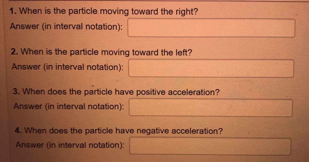 1. When is the particle moving toward the right?
Answer (in interval notation):
2. When is the particle moving toward the left?
Answer (in interval notation):
3. When does the particle have positive acceleration?
Answer (in interval notation):
4. When does the particle have negative acceleration?
Answer (in interval notation):
