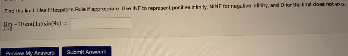 Find the limit. Use l'Hospital's Rule if appropriate. Use INF to represent positive infinity, NINF for negative infinity, and D for the limit does not exist.
lim -10 cot(1x) sin(9x) =
Preview My Answers
Submit Answers
