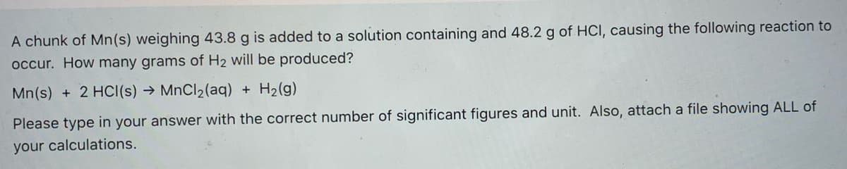 A chunk of Mn(s) weighing 43.8 g is added to a solution containing and 48.2 g of HCI, causing the following reaction to
occur. How many grams of H2 will be produced?
Mn(s) + 2 HCI(s) → MnCl2(aq) + H2(g)
Please type in your answer with the correct number of significant figures and unit. Also, attach a file showing ALL of
your calculations.
