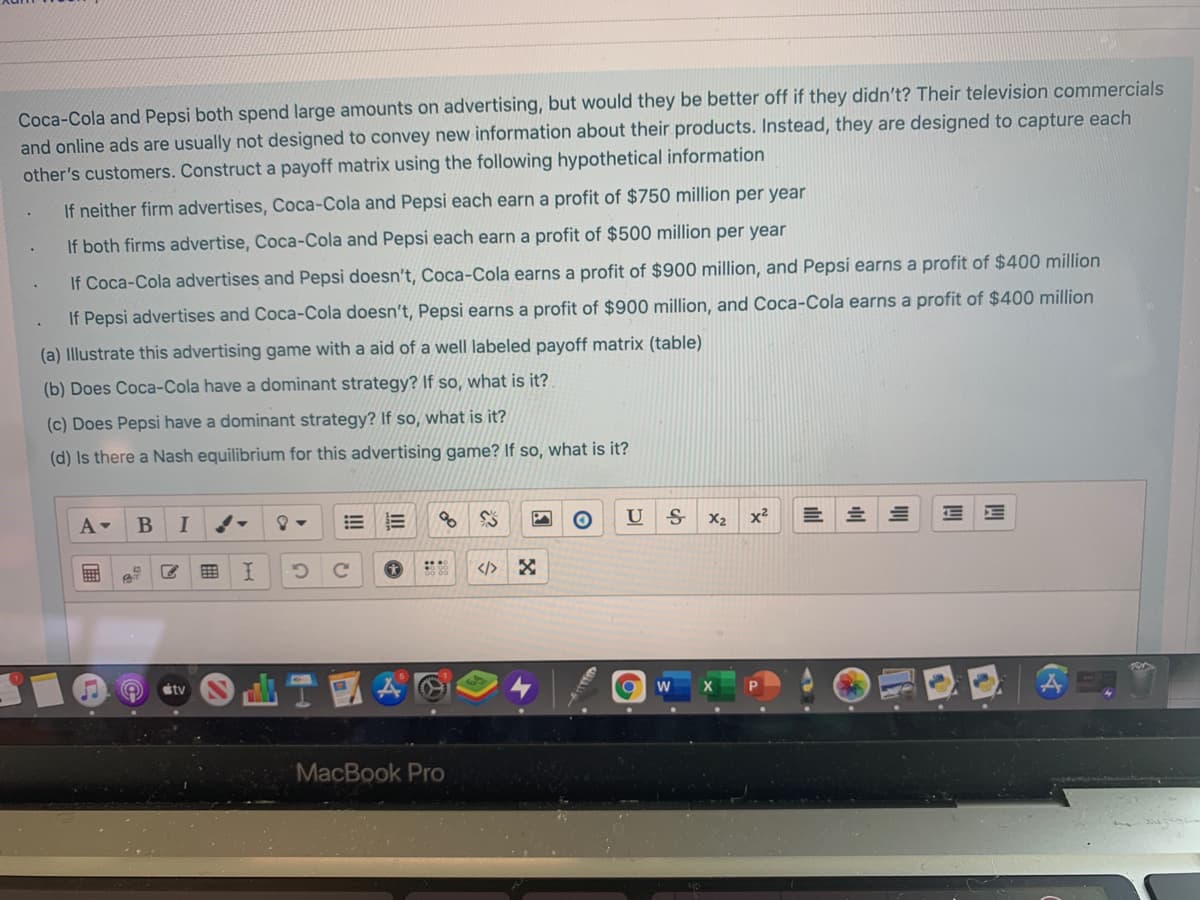 Coca-Cola and Pepsi both spend large amounts on advertising, but would they be better off if they didn't? Their television commercials
and online ads are usually not designed to convey new information about their products. Instead, they are designed to capture each
other's customers. Construct a payoff matrix using the following hypothetical information
If neither firm advertises, Coca-Cola and Pepsi each earn a profit of $750 million per year
If both firms advertise, Coca-Cola and Pepsi each earn a profit of $500 million per year
If Coca-Cola advertises and Pepsi doesn't, Coca-Cola earns a profit of $900 million, and Pepsi earns a profit of $400 million
If Pepsi advertises and Coca-Cola doesn't, Pepsi earns a profit of $900 million, and Coca-Cola earns a profit of $400 million
(a) Illustrate this advertising game with a aid of a well labeled payoff matrix (table)
(b) Does Coca-Cola have a dominant strategy? If so, what is it?
(c) Does Pepsi have a dominant strategy? If so, what is it?
(d) Is there a Nash equilibrium for this advertising game? If so, what is it?
A-
U
X2
x²
</>
stv
X
P
MacBook Pro
