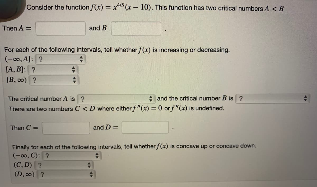 Consider the function f(x) = x"> (x- 10). This function has two critical numbers A < B
4/5
|
Then A =
and B
For each of the following intervals, tell whether f(x) is increasing or decreasing.
(-0, A]: ?
[A, B]: ?
[B, co) ?
The critical number A is ?
+ and the critical number B
There are two numbers C < D where either f"(x) = 0 or f"(x) is undefined.
Then C =
and D =
Finally for each of the following intervals, tell whether f(x) is concave up or concave down.
(-00, C): ?
(C, D) ?
(D, c0) ?
