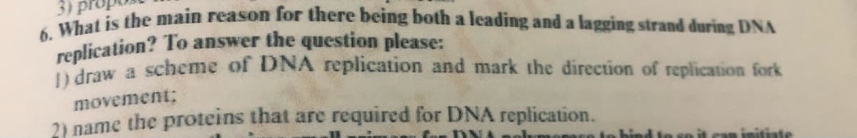 3)
6. What is the main reason for there being both a leading and a lagging strand during DNA
replication? To answer the question please:
traw a scheme of DNA replication and mark the direction of replication fork
movement;
2) name the proteins that are required for DNA replication.
monar
initiate
