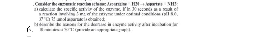 . Consider the enzymatic reaction scheme: Asparagine + H20 Aspartate + NH3:
a) calculate the specific activity of the enzyme, if in 30 seconds as a result of
a reaction involving 3 mg of the enzyme under optimal conditions (pH 8.0,
37 °C) 75 umol aspartate is obtained;
b) describe the reasons for the decrease in enzyme activity after incubation for
6.
10 minutes at 70 °C (provide an appropriate graph).
