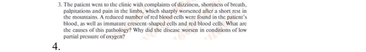 3. The patient went to the clinic with complaints of dizziness, shortness of breath,
palpitations and pain in the limbs, which sharply worsened after a short rest in
the mountains. A reduced number of red blood cells were found in the patient's
blood, as well as immature crescent-shaped cells and red blood cells. What are
the causes of this pathology? Why did the disease worsen in conditions of low
partial pressure of oxygen?
4.
