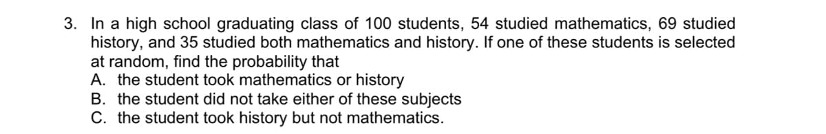 3. In a high school graduating class of 100 students, 54 studied mathematics, 69 studied
history, and 35 studied both mathematics and history. If one of these students is selected
at random, find the probability that
A. the student took mathematics or history
B. the student did not take either of these subjects
C. the student took history but not mathematics.

