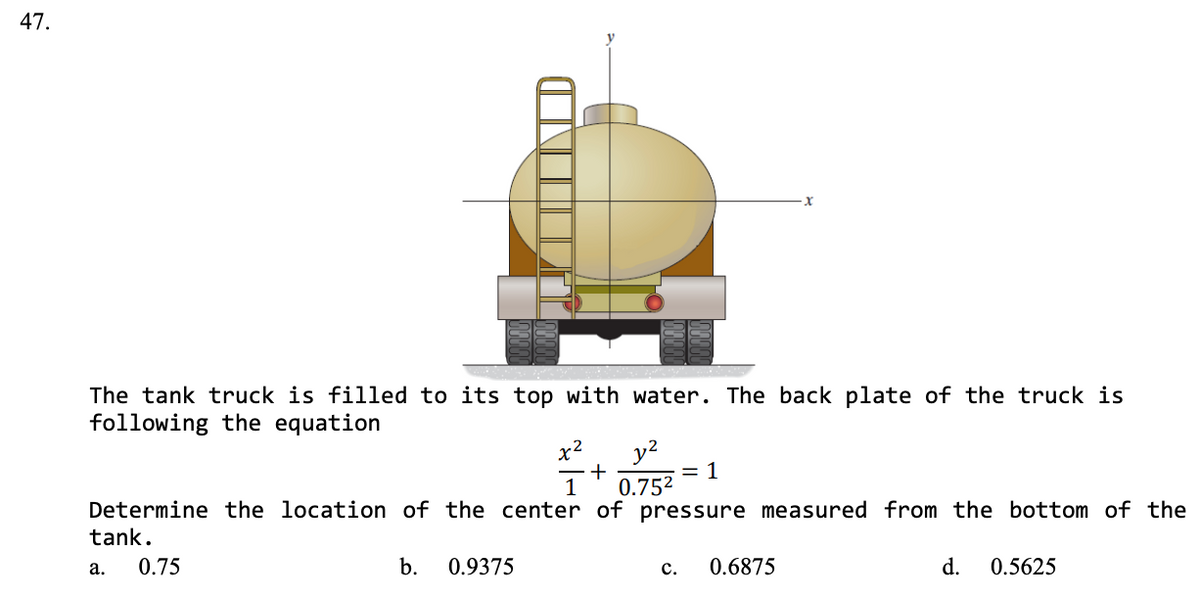 47.
The tank truck is filled to its top with water. The back plate of the truck is
following the equation
x2
= 1
0.752
Determine the location of the center of pressure measured from the bottom of the
1
tank.
а.
0.75
b.
0.9375
с.
0.6875
d.
0.5625
