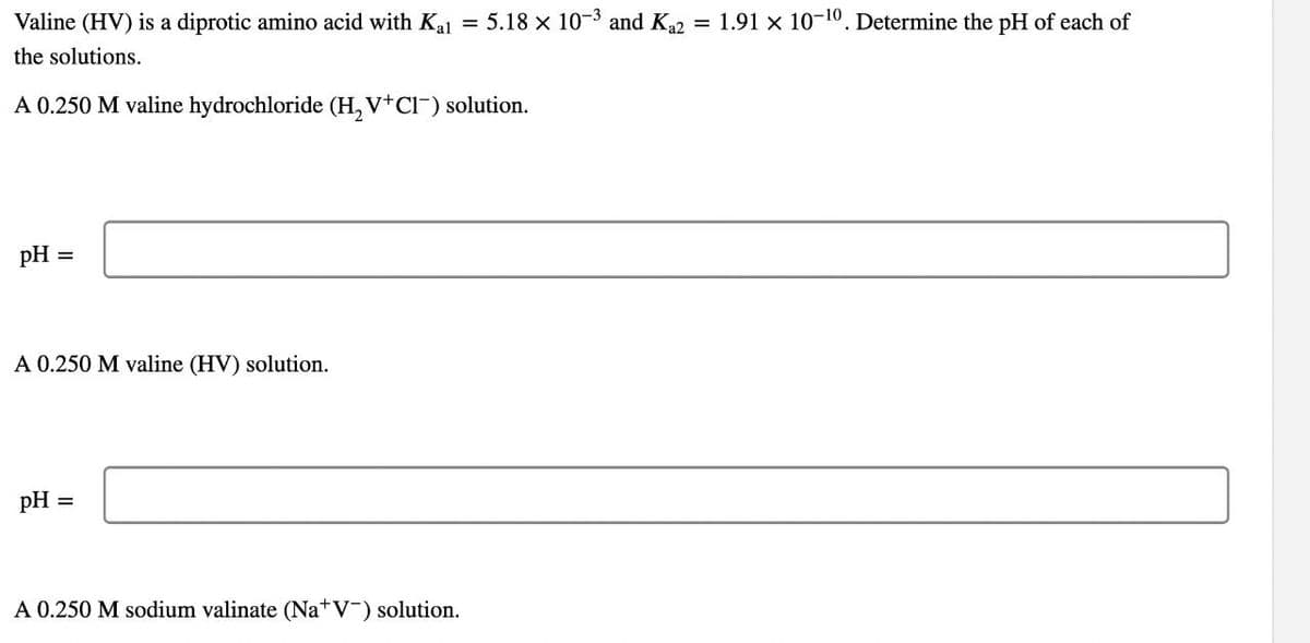 Valine (HV) is a diprotic amino acid with Ka = 5.18 x 10-3 and K2 = 1.91 x 10-10. Determine the pH of each of
the solutions.
A 0.250 M valine hydrochloride (H, V+Cl-) solution.
pH
A 0.250 M valine (HV) solution.
pH =
A 0.250 M sodium valinate (Na+V¯) solution.
