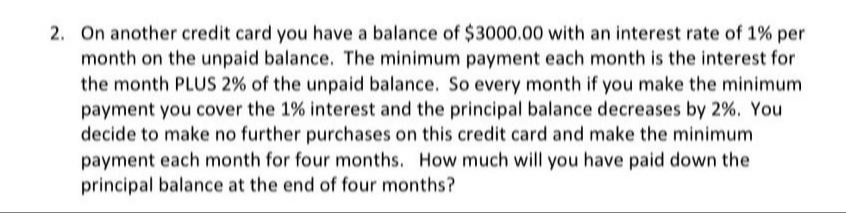 2. On another credit card you have a balance of $3000.00 with an interest rate of 1% per
month on the unpaid balance. The minimum payment each month is the interest for
the month PLUS 2% of the unpaid balance. So every month if you make the minimum
payment you cover the 1% interest and the principal balance decreases by 2%. You
decide to make no further purchases on this credit card and make the minimum
payment each month for four months. How much will you have paid down the
principal balance at the end of four months?
