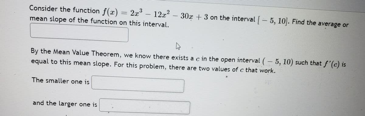 Consider the function f(x) = 2x
3
12x2
30x + 3 on the interval - 5, 10|. Find the average or
|
-
mean slope of the function on this interval.
By the Mean Value Theorem, we know there exists a c in the open interval ( – 5, 10) such that f'(c) is
equal to this mean slope. For this problem, there are two values of c that work.
The smaller one is
and the larger one is
