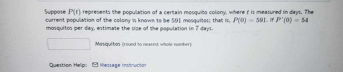 Suppose P(t) represents the population of a certain mosquito colony, where t is measured in days. The
current population of the colony is known to be 591 mosquitos; that is, P(0) = 591. If P'(0) = 54
mosquitos per day, estimate the size of the population in 7 days.
Mosquitos (round to nearest whole number)
Question Help: Message instructor
