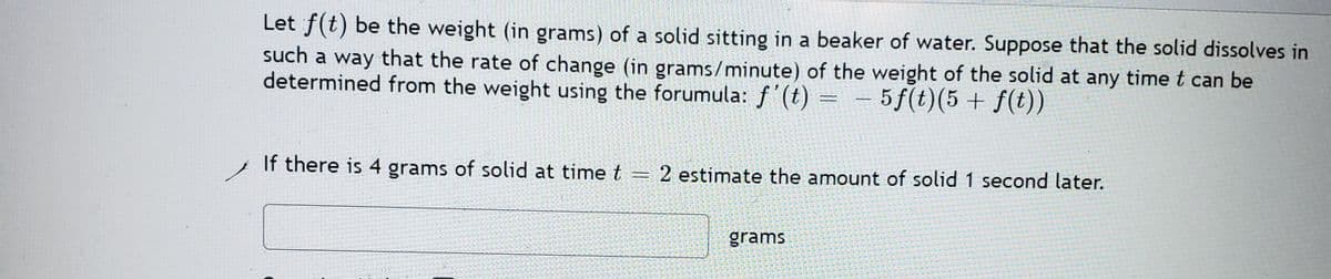 Let f(t) be the weight (in grams) of a solid sitting in a beaker of water. Suppose that the solid dissolves in
such a way that the rate of change (in grams/minute) of the weight of the solid at any time t can be
determined from the weight using the forumula: f'(t) = – 5f(t)(5 + f(t))
If there is 4 grams of solid at time t = 2 estimate the amount of solid 1 second later.
grams
