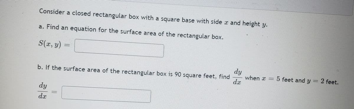 Consider a closed rectangular box with a square base with side x and height y.
a. Find an equation for the surface area of the rectangular box.
S(x, y)
dy
when x = 5 feet and y:
d.x
= 2 feet.
b. If the surface area of the rectangular box is 90 square feet, find
dy
dx
