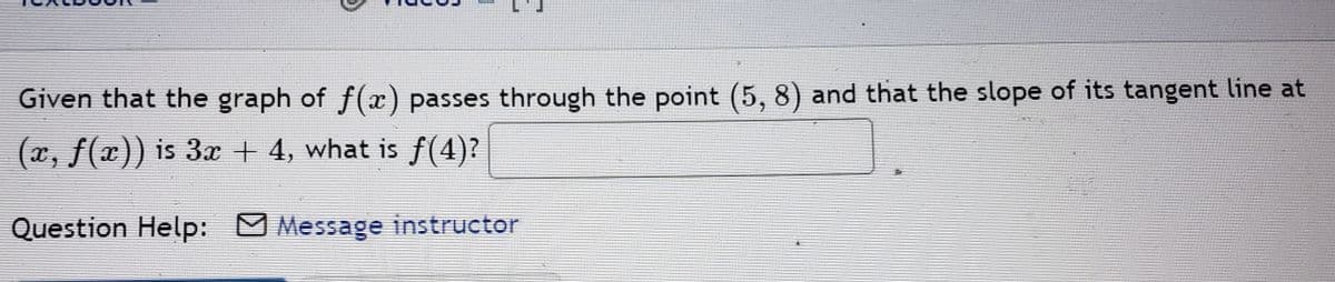 Given that the graph of f(x) passes through the point (5, 8) and that the slope of its tangent line at
(x, f(x)) is 3x + 4, what is f(4)?
Question Help:
Message instructor
