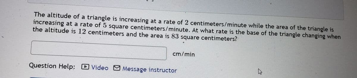 The altitude of a triangle is increasing at a rate of 2 centimeters/minute while the area of the triangle is
increasing at a rate of 5 square centimeters/minute. At what rate is the base of the triangle changing when
the altitude is 12 centimeters and the area is 83 square centimeters?
cm/min
Question Help: D
Video M Message instructor
