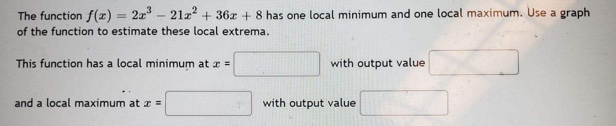 3
The function f(x) = 2x° - 21x + 36x + 8 has one local minimum and one local maximum. Use a graph
of the function to estimate these local extrema.
This function has a local minimum at x =
with output value
%3D
and a local maximum at x =
with output value
