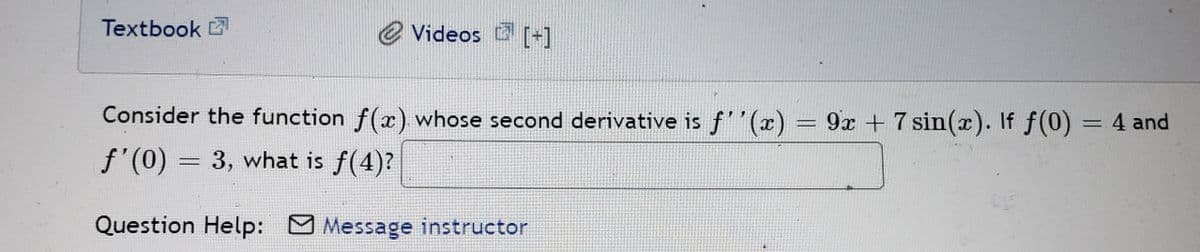 Textbook
e Videos [-]
Consider the function f(x). whose second derivative is f''(x) = 9x + 7 sin(x). If f (0) = 4 and
%3D
f'(0) = 3, what is f(4)?
Question Help: M Message instructor
