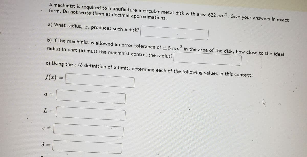 A machinist is required to manufacture a circular metal disk with area 622 cm². Give your answers in exact
form. Do not write them as decimal approximations.
a) What radius, x, produces such a disk?
b) If the machinist is allowed an error tolerance of +5 cm2 in the area of the disk, how close to the ideal
ст
radius in part (a) must the machinist control the radius?
c) Using the ɛld definition of a limit, determine each of the following values in this context:
f(x)
%3D
