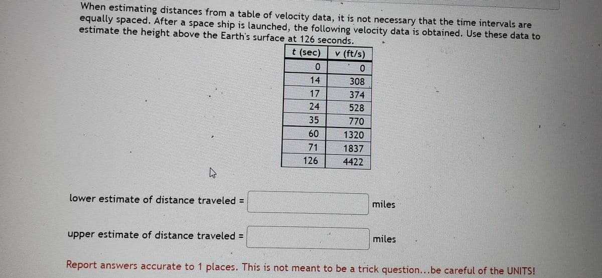 When estimating distances from a table of velocity data, it is not necessary that the time intervals are
equally spaced. After a space ship is launched, the following velocity data is obtained. Use these data to
estimate the height above the Earth's surface at 126 seconds.
t (sec)
v (ft/s)
14
308
17
374
24
528
770
35
60
71
126
1320
1837
4422
lower estimate of distance traveled =
miles
upper estimate of distance traveled =
miles
Report answers accurate to 1 places. This is not meant to be a trick question...be careful of the UNITS!
