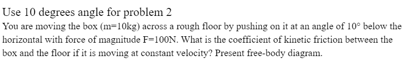 Use 10 degrees angle for problem 2
You are moving the box (m=10kg) across a rough floor by pushing on it at an angle of 10° below the
horizontal with force of magnitude F=100N. What is the coefficient of kinetic friction between the
box and the floor if it is moving at constant velocity? Present free-body diagram.
