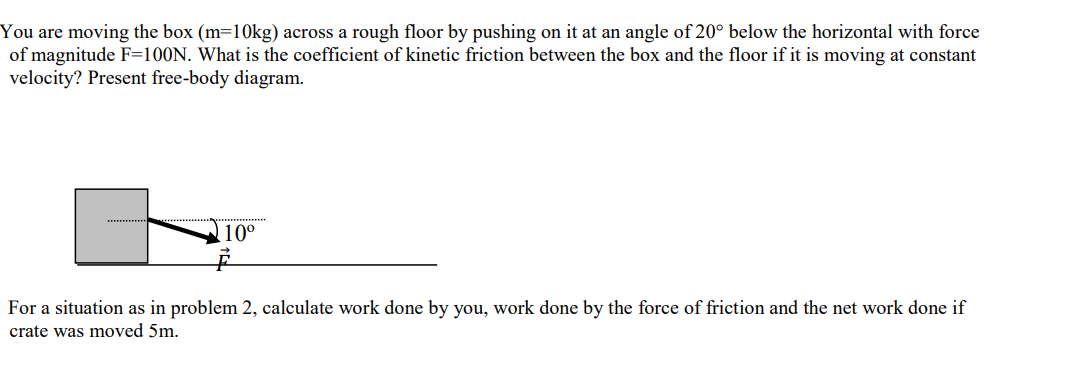 You are moving the box (m=10kg) across a rough floor by pushing on it at an angle of 20° below the horizontal with force
of magnitude F=100N. What is the coefficient of kinetic friction between the box and the floor if it is moving at constant
velocity? Present free-body diagram.
10°
For a situation as in problem 2, calculate work done by you, work done by the force of friction and the net work done if
crate was moved 5m.

