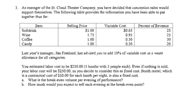 3. As manager of the St. Cloud Theater Company, you have decided that concession sales would
support themselves. The following table provides the information you have been able to put
together thus far:
Item
Softdrink
Selling Price
$1.00
Variable Cost
$0.65
Percent of Revenue
Wine
Coffee
1.75
1.00
0.95
0.30
25
25
30
Candy
1.00
0.30
20
Last year's manager. Jim Freeland, has advised you to add 10% of variable cost as a waste
allowance for all categories.
You estimated labor cost to be $250.00 (5 booths with 2 people each). Even if nothing is sold,
your labor cost will be $250.00, so you decide to consider this as fixed cost. Booth rental, which
is a contractual cost of $50.00 for each booth per night, is also a fixed cost.
a. What is the break-even volume per evening of performance?
b. How mush would you expect to sell each evening at the break-even point?
