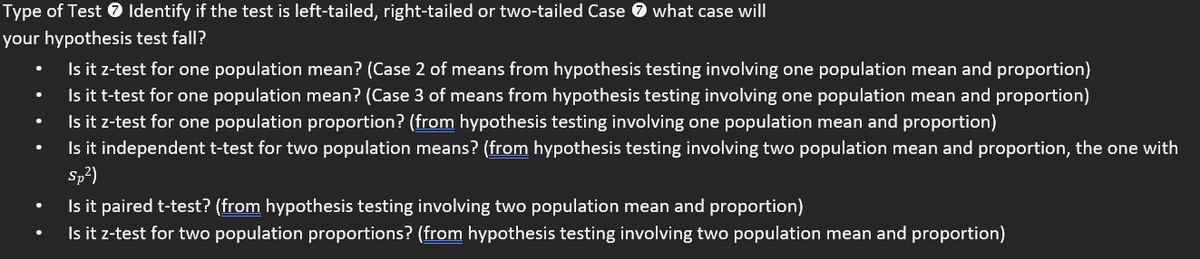 Type of Test 7 Identify if the test is left-tailed, right-tailed or two-tailed Case 0 what case will
your hypothesis test fall?
Is it z-test for one population mean? (Case 2 of means from hypothesis testing involving one population mean and proportion)
Is it t-test for one population mean? (Case 3 of means from hypothesis testing involving one population mean and proportion)
Is it z-test for one population proportion? (from hypothesis testing involving one population mean and proportion)
Is it independent t-test for two population means? (from hypothesis testing involving two population mean and proportion, the one with
Sp?)
Is it paired t-test? (from hypothesis testing involving two population mean and proportion)
Is it z-test for two population proportions? (from hypothesis testing involving two population mean and proportion)
