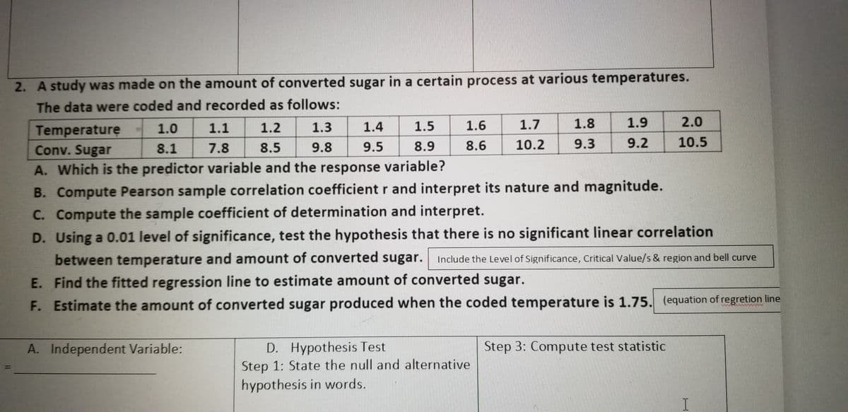 2. A study was made on the amount of converted sugar in a certain process at various temperatures.
The data were coded and recorded as follows:
1.3
1.4
1.5
1.6
1.7
1.8
1.9
2.0
Temperature
Conv. Sugar
1.0
1.1
1.2
8.1
7.8
8.5
9.8
9.5
8.9
8.6
10.2
9.3
9.2 10.5
A. Which is the predictor variable and the response variable?
B. Compute Pearson sample correlation coefficient r and interpret its nature and magnitude.
C. Compute the sample coefficient of determination and interpret.
D. Using a 0.01 level of significance, test the hypothesis that there is no significant linear correlation
between temperature and amount of converted sugar. Include the Level of Significance, Critical Value/s & region and bell curve
E. Find the fitted regression line to estimate amount of converted sugar.
F. Estimate the amount of converted sugar produced when the coded temperature is 1.75. (equation of regretion line
D. Hypothesis Test
Step 1: State the null and alternative
hypothesis in words.
A. Independent Variable:
Step 3: Compute test statistic
