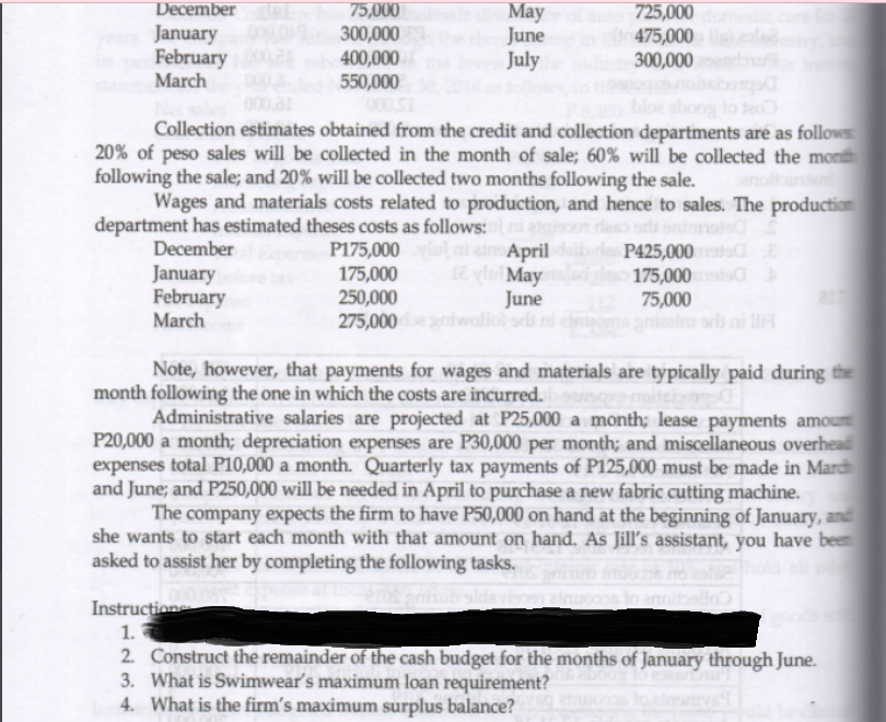 75,000
300,000
400,000
550,000
Мay
June
July
December
January
February
March
725,000
475,000
300,000
000,ar
bloe aboog lo teo
Collection estimates obtained from the credit and collection departments are as follows
20% of peso sales will be collected in the month of sale; 60% will be collected the mon
following the sale; and 20% will be collected two months following the sale.
Wages and materials costs related to production, and hence to sales. The production
department has estimated theses costs as follows:ni anj
P175,000 ni d April de
e ylu May
December
P425,000
175,000
75,000
January
175,000
250,000
February
March
June
275,000 iwoliol odi ni
ri ni l
Note, however, that payments for wages and materials are typically paid during the
month following the one in which the costs are incurred.
Administrative salaries are projected at P25,000 a month; lease payments amoun
P20,000 a month; depreciation expenses are P30,000 per month; and miscellaneous overhead
expenses total P10,000 a month. Quarterly tax payments of P125,000 must be made in Mard
and June; and P250,000 will be needed in April to purchase a new fabric cutting machine.
The company expects the firm to have P50,000 on hand at the beginning of January, and
she wants to start each month with that amount on hand. As Jill's assistant, you have been
asked to assist her by completing the following tasks.
eemite
Instruction
1.
2. Construct the remainder of the cash budget for the months of January through June.
3. What is Swimwear's maximum loan requirement?
4. What is the firm's maximum surplus balance?
