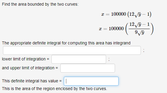Find the area bounded by the two curves:
100000 (12,/ỹ – 1)
129 – 1
100000
The appropriate definite integral for computing this area has integrand
lower limit of integration =
and upper limit of integration =
This definite integral has value =
|
This is the area of the region enclosed by the two curves.
