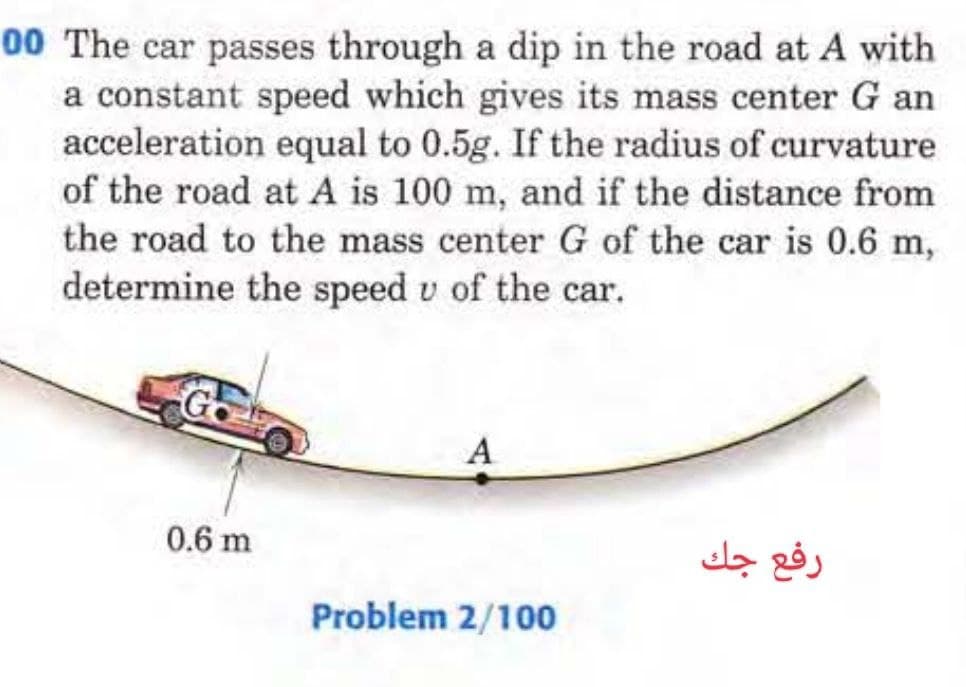 00 The car passes through a dip in the road at A with
a constant speed which gives its mass center G an
acceleration equal to 0.5g. If the radius of curvature
of the road at A is 100 m, and if the distance from
the road to the mass center G of the car is 0.6 m,
determine the speed u of the car.
G
0.6 m
A
Problem 2/100
رفع جك