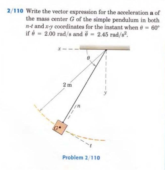 2/110 Write the vector expression for the acceleration a of
the mass center G of the simple pendulum in both
n-t and x-y coordinates for the instant when 0 = 60°
if = 2.00 rad/s and 6 = 2.45 rad/s².
ġ
2m
0
Problem 2/110
y