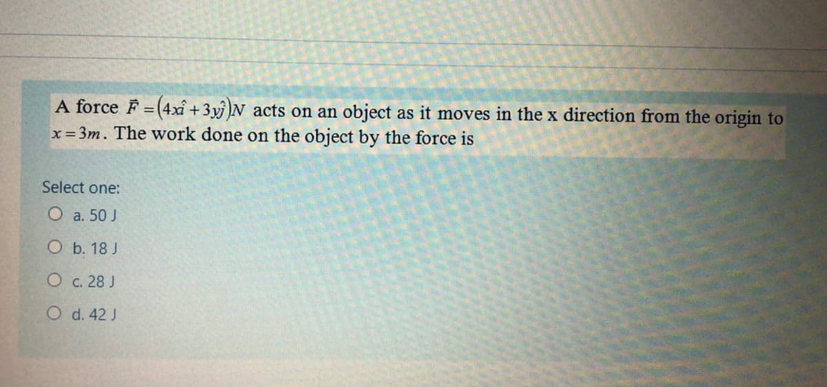 A force F = (4xî +3y )N acts on an object as it moves in the x direction from the origin to
x= 3m. The work done on the object by the force is
Select one:
O a. 50 J
О Б. 18J
О с. 28 J
O d. 42 J
