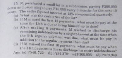 15. M purchased a small lot in a subdivision, paying P200,000
down and promising to pay P15.000 every 3 months for the next 10
years. The seller figured interest at 12% compounded quarterly.
(a) What was the cash price of the lot?
(b) If M missed the first 12 payments. what must he pay at the
time the 13th is due to bring himself up to date?
(c) After making 8 payments. M wished to discharge his
remaining indebtedness by a single payment at the time when
the 9th regular payment was due, what must he pay in
addition to the regular payment then due?
(d) If M missed the first 10 payments, what must he pay when
the 11th payment is due to discharge his entire indebtedness?
Ans. (a) P546. 722: (b) P234.270 (c) P300,006; (d) P479.948